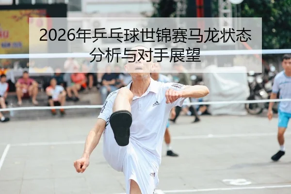 2026年乒乓球世锦赛马龙状态分析与对手展望