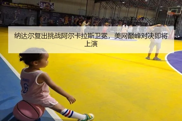 纳达尔复出挑战阿尔卡拉斯卫冕，美网巅峰对决即将上演